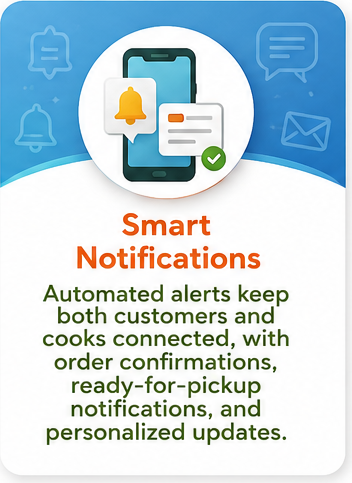 Smart Notifications: Automated alerts keep both customers and cooks connected, with order confirmations, ready-for-pickup notifications, and personalized updates.
